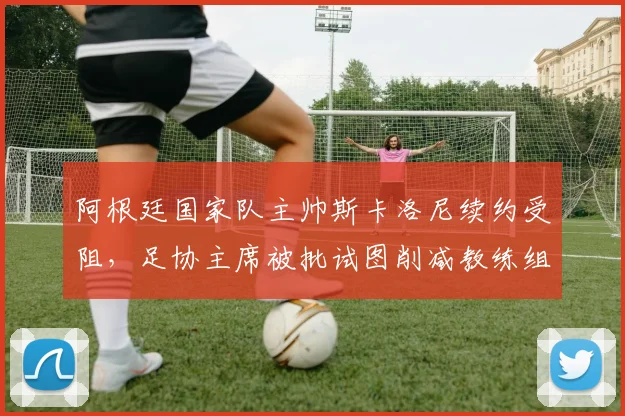 阿根廷国家队主帅斯卡洛尼续约受阻，足协主席被批试图削减教练组薪资