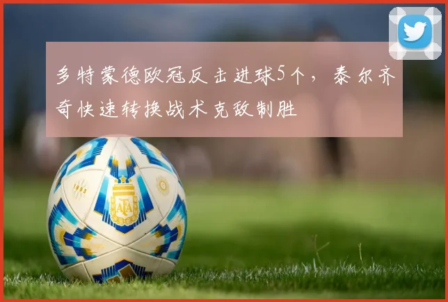 多特蒙德欧冠反击进球5个，泰尔齐奇快速转换战术克敌制胜