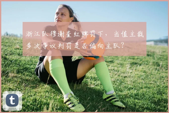 浙江队穆谢奎红牌罚下，当值主裁多次争议判罚是否偏向主队？