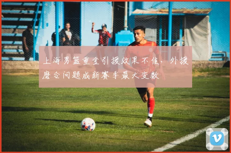 上海男篮重金引援效果不佳，外援磨合问题成新赛季最大变数