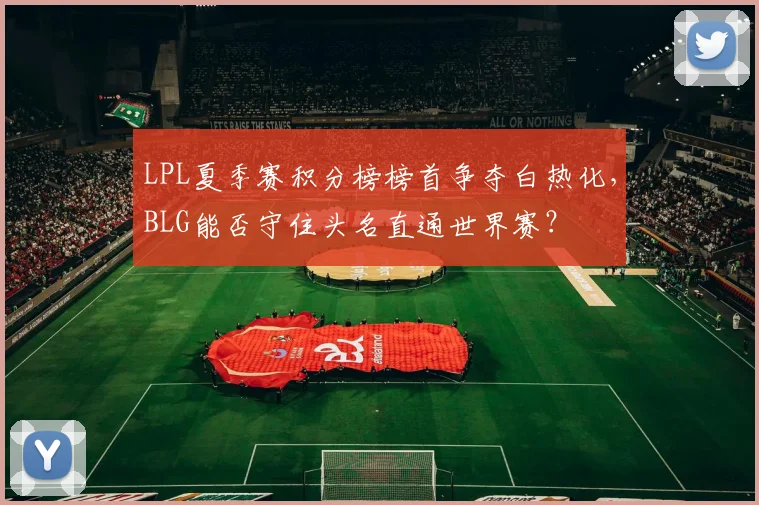 LPL夏季赛积分榜榜首争夺白热化，BLG能否守住头名直通世界赛？