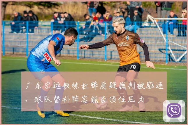 广东宏远教练杜锋质疑裁判被驱逐，球队替补阵容能否顶住压力