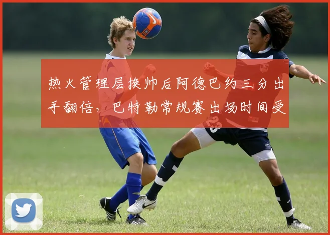 热火管理层换帅后阿德巴约三分出手翻倍，巴特勒常规赛出场时间受限至32分钟