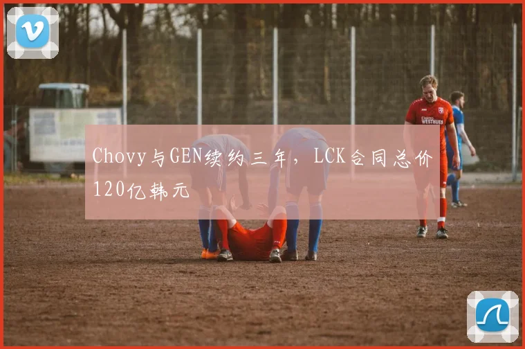 Chovy与GEN续约三年，LCK合同总价120亿韩元