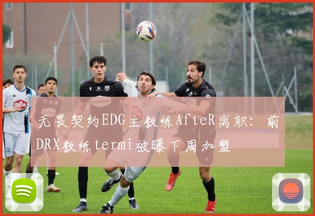 无畏契约EDG主教练AfteR离职：前DRX教练termi被曝下周加盟