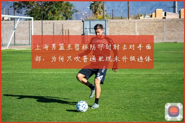 上海男篮王哲林防守时肘击对手面部，为何只吹普通犯规未升级违体？