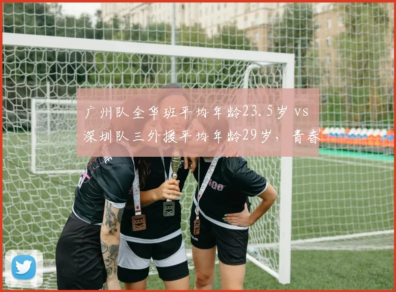 广州队全华班平均年龄23.5岁 vs 深圳队三外援平均年龄29岁，青春风暴对经验老将
